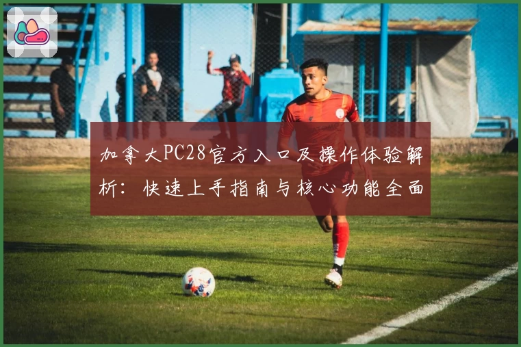 加拿大PC28官方入口及操作体验解析：快速上手指南与核心功能全面讲解