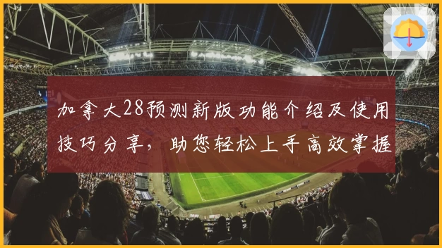 加拿大28预测新版功能介绍及使用技巧分享,助您轻松上手高效掌握预测方法