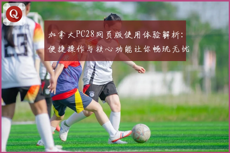 加拿大PC28网页版使用体验解析：便捷操作与核心功能让你畅玩无忧