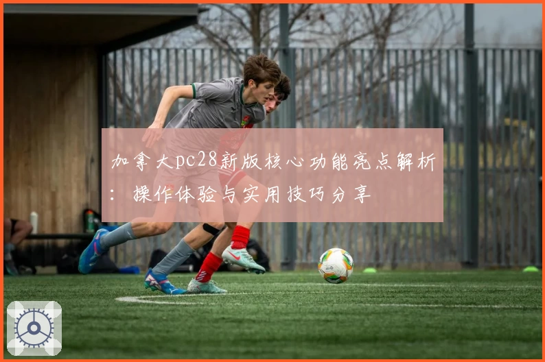 加拿大pc28新版核心功能亮点解析：操作体验与实用技巧分享